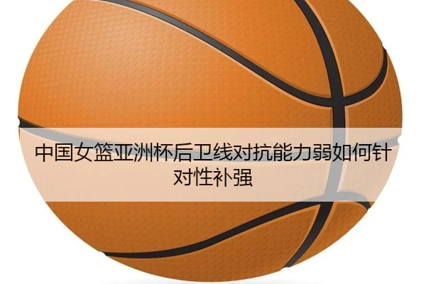 中国女篮亚洲杯后卫线对抗能力弱如何针对性补强